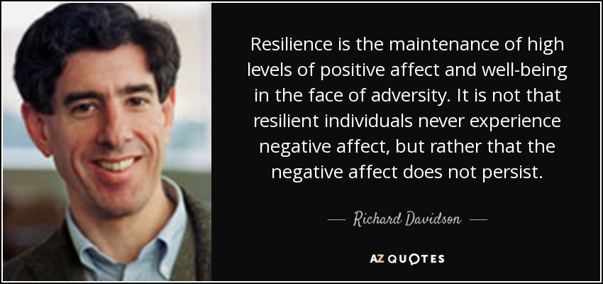 Resilience is the maintenance of high levels of positive affect and well-being in the face of adversity. It is not that resilient individuals never experience negative affect, but rather that the negative affect does not persist. - Richard Davidson