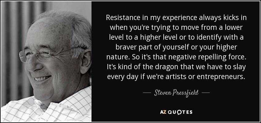 Resistance in my experience always kicks in when you're trying to move from a lower level to a higher level or to identify with a braver part of yourself or your higher nature. So it's that negative repelling force. It's kind of the dragon that we have to slay every day if we're artists or entrepreneurs. - Steven Pressfield