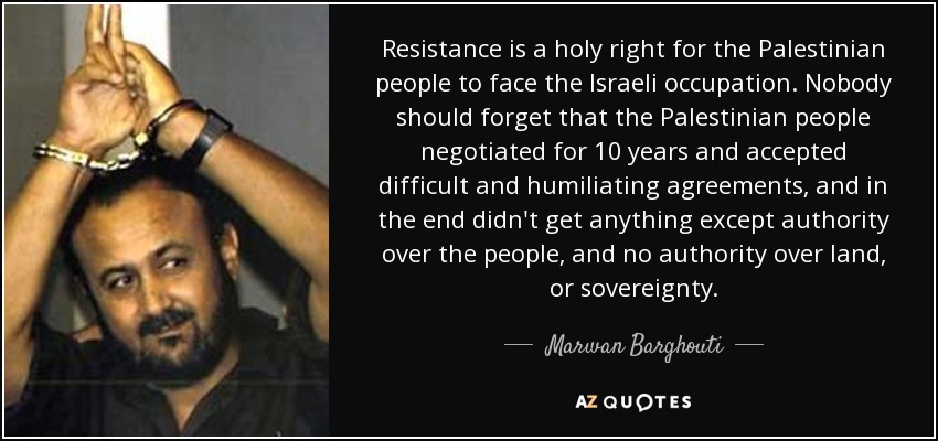Resistance is a holy right for the Palestinian people to face the Israeli occupation. Nobody should forget that the Palestinian people negotiated for 10 years and accepted difficult and humiliating agreements, and in the end didn't get anything except authority over the people, and no authority over land, or sovereignty. - Marwan Barghouti