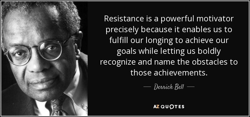 Resistance is a powerful motivator precisely because it enables us to fulfill our longing to achieve our goals while letting us boldly recognize and name the obstacles to those achievements. - Derrick Bell