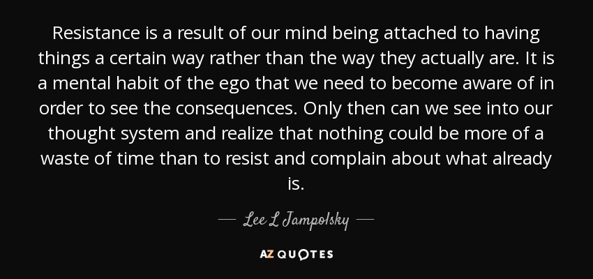 Resistance is a result of our mind being attached to having things a certain way rather than the way they actually are. It is a mental habit of the ego that we need to become aware of in order to see the consequences. Only then can we see into our thought system and realize that nothing could be more of a waste of time than to resist and complain about what already is. - Lee L Jampolsky