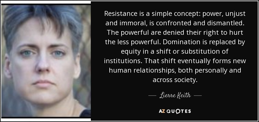 Resistance is a simple concept: power, unjust and immoral, is confronted and dismantled. The powerful are denied their right to hurt the less powerful. Domination is replaced by equity in a shift or substitution of institutions. That shift eventually forms new human relationships, both personally and across society. - Lierre Keith