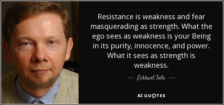 Resistance is weakness and fear masquerading as strength. What the ego sees as weakness is your Being in its purity, innocence, and power. What it sees as strength is weakness. - Eckhart Tolle
