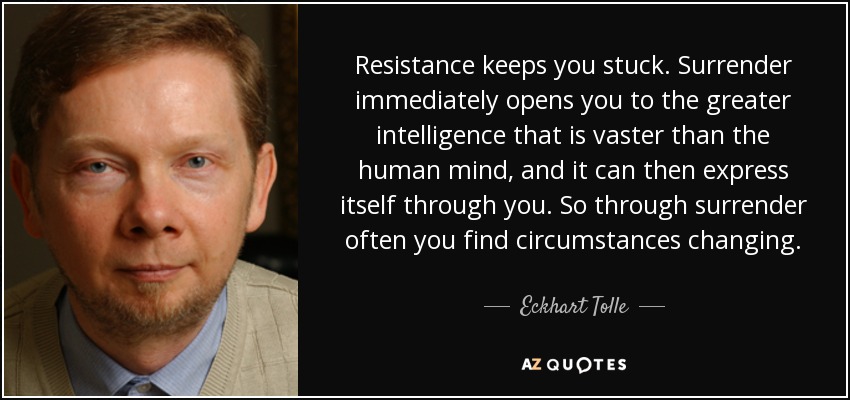 Resistance keeps you stuck. Surrender immediately opens you to the greater intelligence that is vaster than the human mind, and it can then express itself through you. So through surrender often you find circumstances changing. - Eckhart Tolle