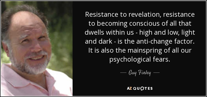 Resistance to revelation, resistance to becoming conscious of all that dwells within us - high and low, light and dark - is the anti-change factor. It is also the mainspring of all our psychological fears. - Guy Finley