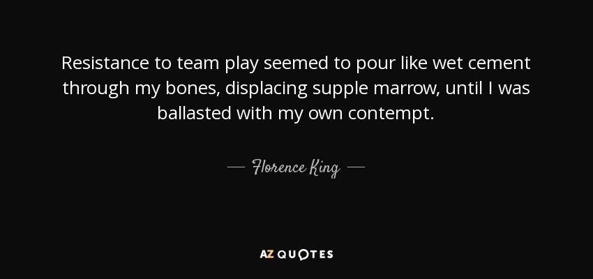 Resistance to team play seemed to pour like wet cement through my bones, displacing supple marrow, until I was ballasted with my own contempt. - Florence King
