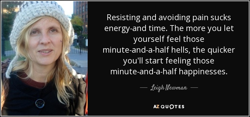 Resisting and avoiding pain sucks energy-and time. The more you let yourself feel those minute-and-a-half hells, the quicker you'll start feeling those minute-and-a-half happinesses. - Leigh Newman