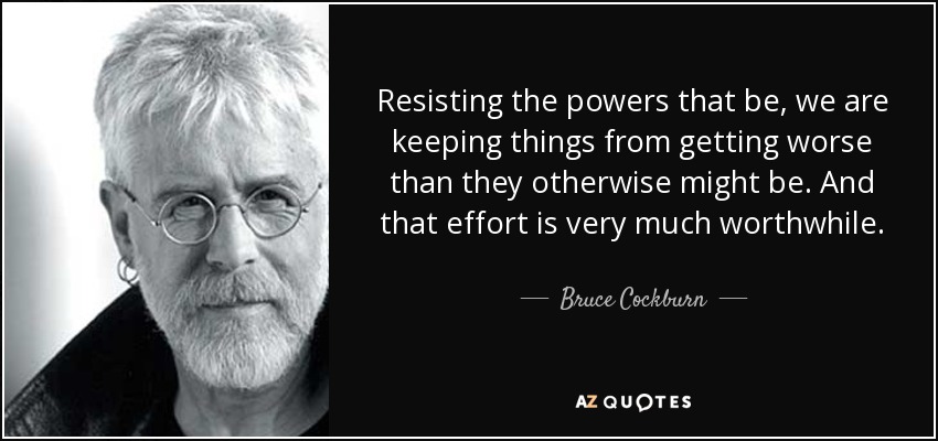 Resisting the powers that be, we are keeping things from getting worse than they otherwise might be. And that effort is very much worthwhile. - Bruce Cockburn