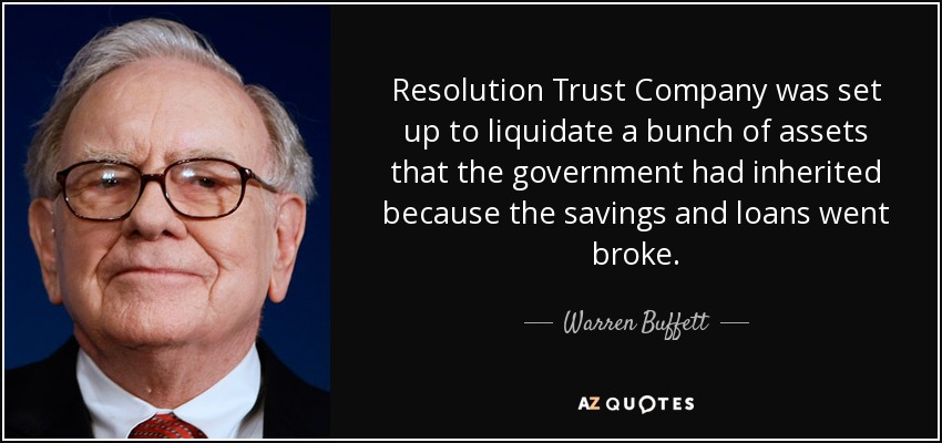 Resolution Trust Company was set up to liquidate a bunch of assets that the government had inherited because the savings and loans went broke. - Warren Buffett