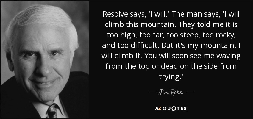 Resolve says, 'I will.' The man says, 'I will climb this mountain. They told me it is too high, too far, too steep, too rocky, and too difficult. But it's my mountain. I will climb it. You will soon see me waving from the top or dead on the side from trying.' - Jim Rohn