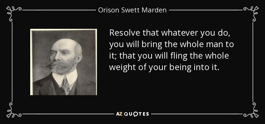 Resolve that whatever you do, you will bring the whole man to it; that you will fling the whole weight of your being into it. - Orison Swett Marden