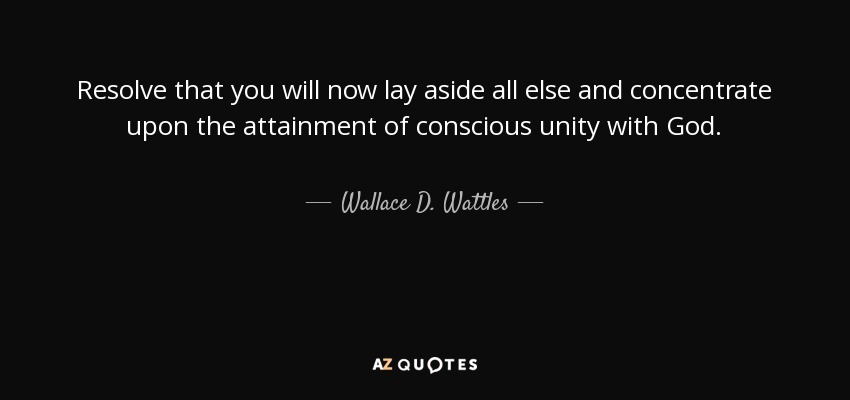 Resolve that you will now lay aside all else and concentrate upon the attainment of conscious unity with God. - Wallace D. Wattles