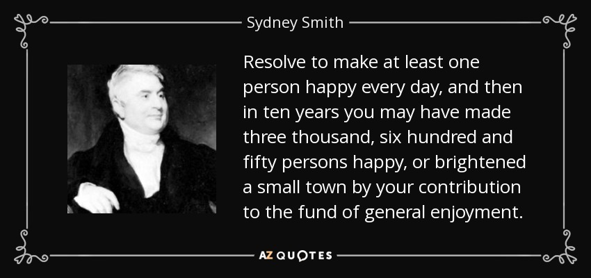 Resolve to make at least one person happy every day, and then in ten years you may have made three thousand, six hundred and fifty persons happy, or brightened a small town by your contribution to the fund of general enjoyment. - Sydney Smith