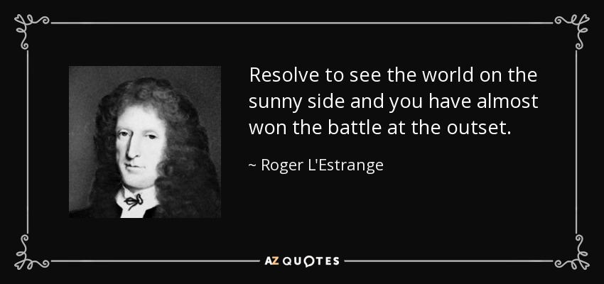 Resolve to see the world on the sunny side and you have almost won the battle at the outset. - Roger L'Estrange