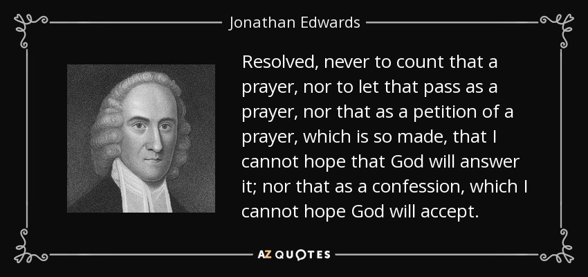 Resolved, never to count that a prayer, nor to let that pass as a prayer, nor that as a petition of a prayer, which is so made, that I cannot hope that God will answer it; nor that as a confession, which I cannot hope God will accept. - Jonathan Edwards