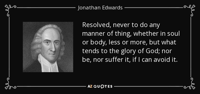 Resolved, never to do any manner of thing, whether in soul or body, less or more, but what tends to the glory of God; nor be, nor suffer it, if I can avoid it. - Jonathan Edwards