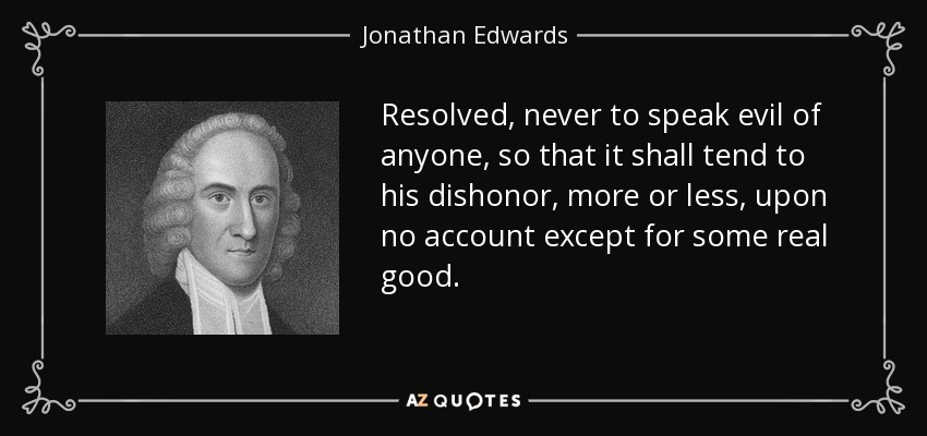 Resolved, never to speak evil of anyone, so that it shall tend to his dishonor, more or less, upon no account except for some real good. - Jonathan Edwards
