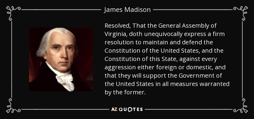 Resolved, That the General Assembly of Virginia, doth unequivocally express a firm resolution to maintain and defend the Constitution of the United States, and the Constitution of this State, against every aggression either foreign or domestic, and that they will support the Government of the United States in all measures warranted by the former. - James Madison