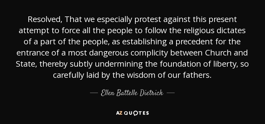 Resolved, That we especially protest against this present attempt to force all the people to follow the religious dictates of a part of the people, as establishing a precedent for the entrance of a most dangerous complicity between Church and State, thereby subtly undermining the foundation of liberty, so carefully laid by the wisdom of our fathers. - Ellen Battelle Dietrick