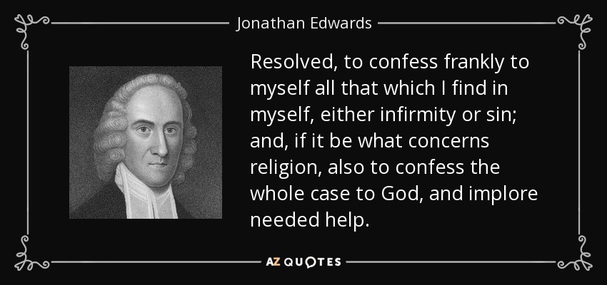 Resolved, to confess frankly to myself all that which I find in myself, either infirmity or sin; and, if it be what concerns religion, also to confess the whole case to God, and implore needed help. - Jonathan Edwards