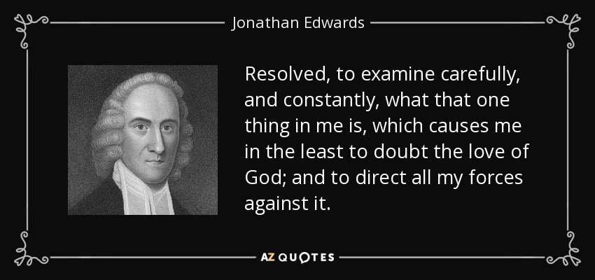 Resolved, to examine carefully, and constantly, what that one thing in me is, which causes me in the least to doubt the love of God; and to direct all my forces against it. - Jonathan Edwards
