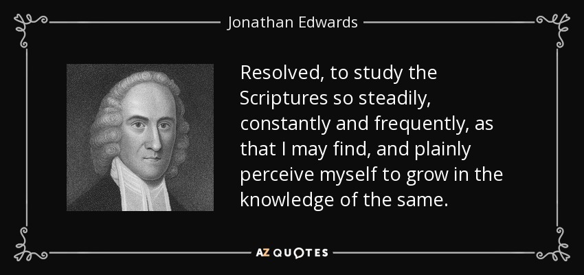 Resolved, to study the Scriptures so steadily, constantly and frequently, as that I may find, and plainly perceive myself to grow in the knowledge of the same. - Jonathan Edwards