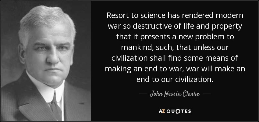 Resort to science has rendered modern war so destructive of life and property that it presents a new problem to mankind, such, that unless our civilization shall find some means of making an end to war, war will make an end to our civilization. - John Hessin Clarke