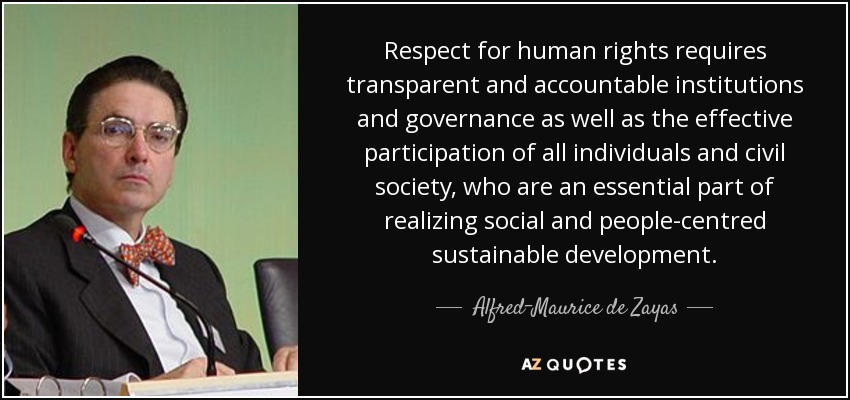 Respect for human rights requires transparent and accountable institutions and governance as well as the effective participation of all individuals and civil society, who are an essential part of realizing social and people-centred sustainable development. - Alfred-Maurice de Zayas