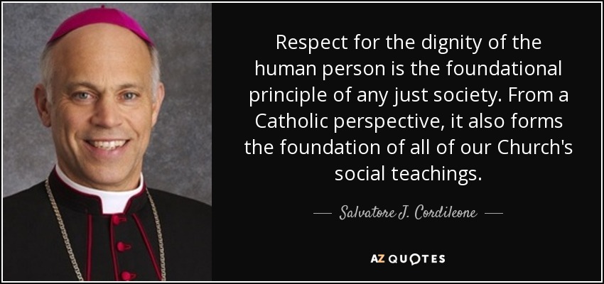 Respect for the dignity of the human person is the foundational principle of any just society. From a Catholic perspective, it also forms the foundation of all of our Church's social teachings. - Salvatore J. Cordileone