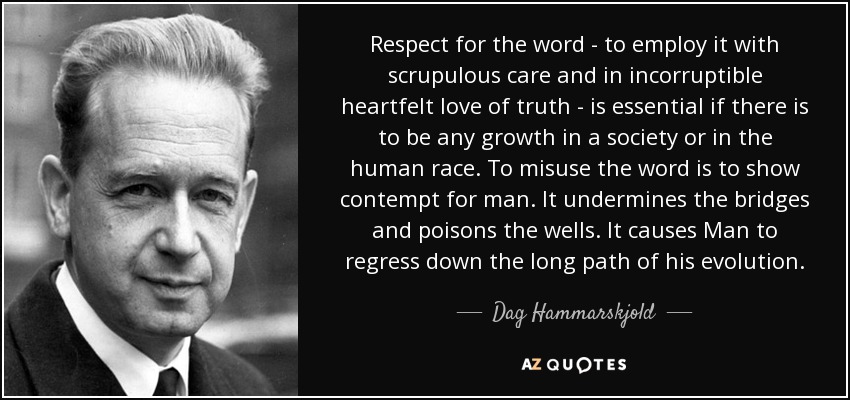 Respect for the word - to employ it with scrupulous care and in incorruptible heartfelt love of truth - is essential if there is to be any growth in a society or in the human race. To misuse the word is to show contempt for man. It undermines the bridges and poisons the wells. It causes Man to regress down the long path of his evolution. - Dag Hammarskjold