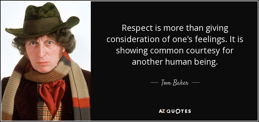Respect is more than giving consideration of one's feelings. It is showing common courtesy for another human being. - Tom Baker