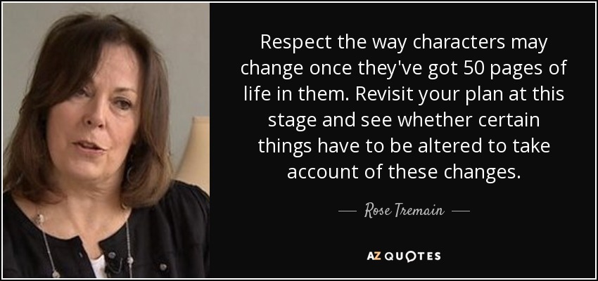 Respect the way characters may change once they've got 50 pages of life in them. Revisit your plan at this stage and see whether certain things have to be altered to take account of these changes. - Rose Tremain