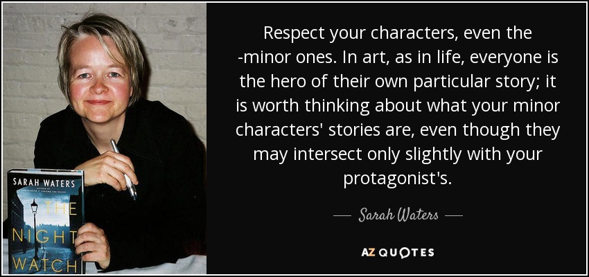 Respect your characters, even the ­minor ones. In art, as in life, everyone is the hero of their own particular story; it is worth thinking about what your minor characters' stories are, even though they may intersect only slightly with your protagonist's. - Sarah Waters