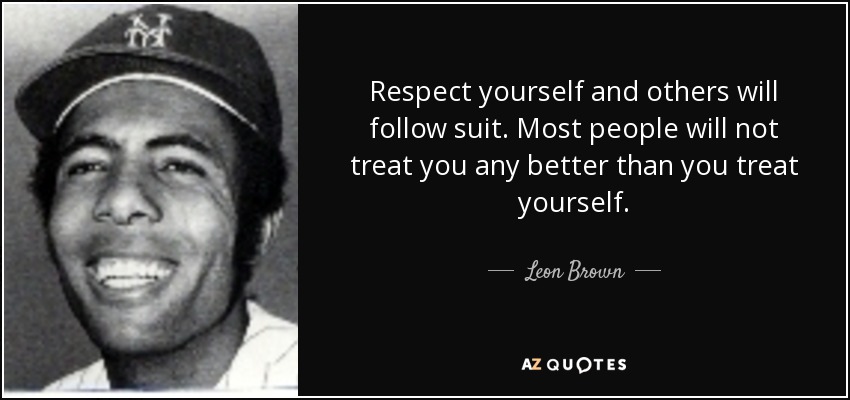 Respect yourself and others will follow suit. Most people will not treat you any better than you treat yourself. - Leon Brown