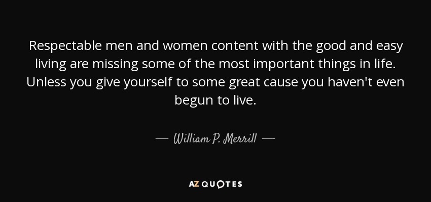 Respectable men and women content with the good and easy living are missing some of the most important things in life. Unless you give yourself to some great cause you haven't even begun to live. - William P. Merrill