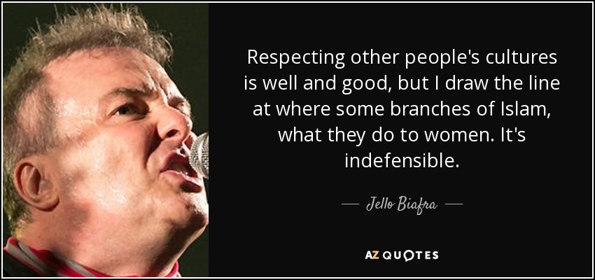 Respecting other people's cultures is well and good, but I draw the line at where some branches of Islam, what they do to women. It's indefensible. - Jello Biafra