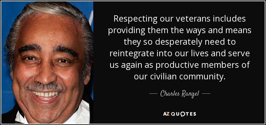 Respecting our veterans includes providing them the ways and means they so desperately need to reintegrate into our lives and serve us again as productive members of our civilian community. - Charles Rangel