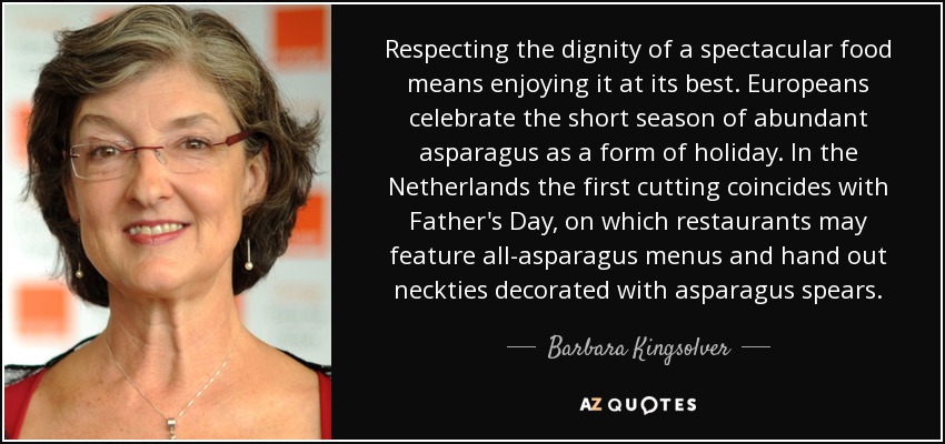 Respecting the dignity of a spectacular food means enjoying it at its best. Europeans celebrate the short season of abundant asparagus as a form of holiday. In the Netherlands the first cutting coincides with Father's Day, on which restaurants may feature all-asparagus menus and hand out neckties decorated with asparagus spears. - Barbara Kingsolver