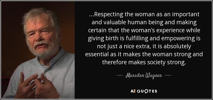 ...Respecting the woman as an important and valuable human being and making certain that the woman's experience while giving birth is fulfilling and empowering is not just a nice extra, it is absolutely essential as it makes the woman strong and therefore makes society strong. - Marsden Wagner