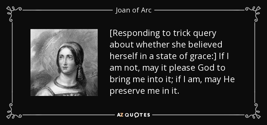 [Responding to trick query about whether she believed herself in a state of grace:] If I am not, may it please God to bring me into it; if I am, may He preserve me in it. - Joan of Arc