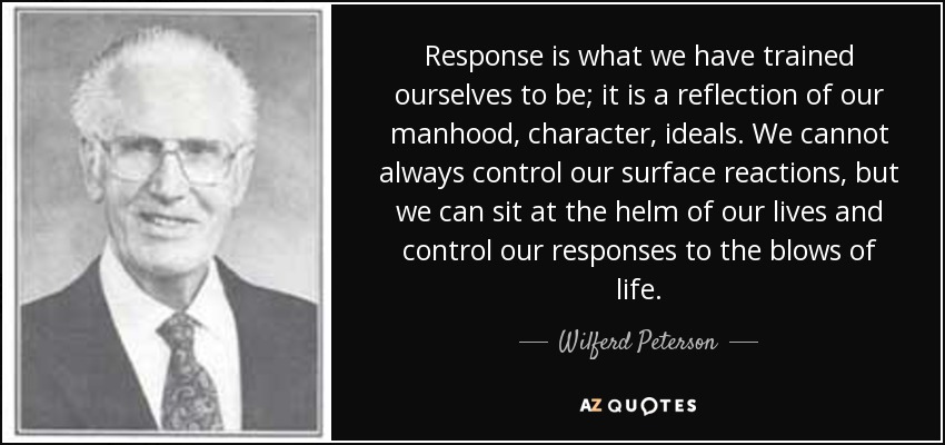Response is what we have trained ourselves to be; it is a reflection of our manhood, character, ideals. We cannot always control our surface reactions, but we can sit at the helm of our lives and control our responses to the blows of life. - Wilferd Peterson