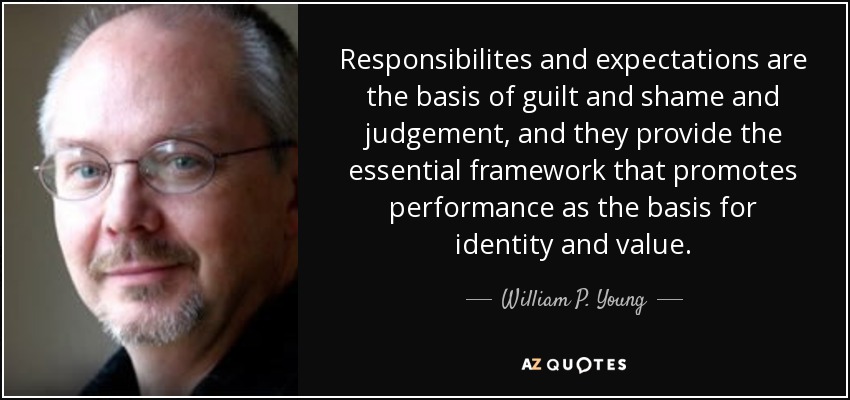 Responsibilites and expectations are the basis of guilt and shame and judgement, and they provide the essential framework that promotes performance as the basis for identity and value. - William P. Young