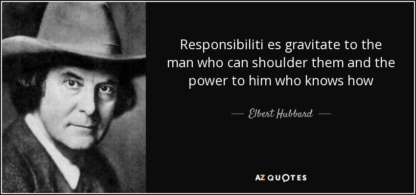 Responsibiliti es gravitate to the man who can shoulder them and the power to him who knows how - Elbert Hubbard