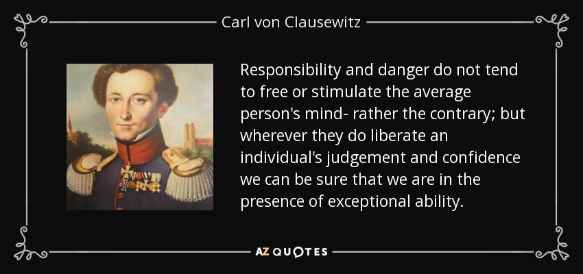 Responsibility and danger do not tend to free or stimulate the average person's mind- rather the contrary; but wherever they do liberate an individual's judgement and confidence we can be sure that we are in the presence of exceptional ability. - Carl von Clausewitz