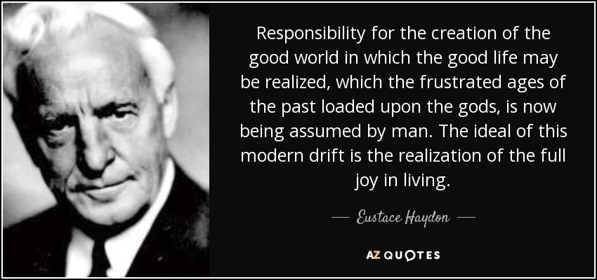 Responsibility for the creation of the good world in which the good life may be realized, which the frustrated ages of the past loaded upon the gods, is now being assumed by man. The ideal of this modern drift is the realization of the full joy in living. - Eustace Haydon