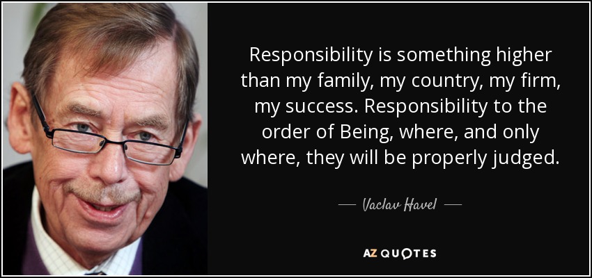 Responsibility is something higher than my family, my country, my firm, my success. Responsibility to the order of Being, where, and only where, they will be properly judged. - Vaclav Havel