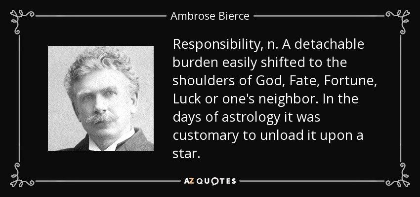 Responsibility, n. A detachable burden easily shifted to the shoulders of God, Fate, Fortune, Luck or one's neighbor. In the days of astrology it was customary to unload it upon a star. - Ambrose Bierce