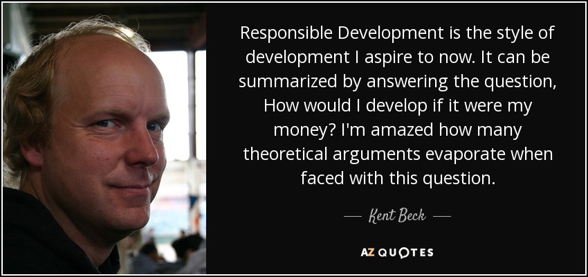 Responsible Development is the style of development I aspire to now. It can be summarized by answering the question, How would I develop if it were my money? I'm amazed how many theoretical arguments evaporate when faced with this question. - Kent Beck