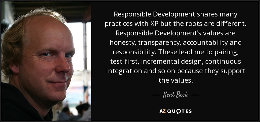 Responsible Development shares many practices with XP but the roots are different. Responsible Development's values are honesty, transparency, accountability and responsibility. These lead me to pairing, test-first, incremental design, continuous integration and so on because they support the values. - Kent Beck