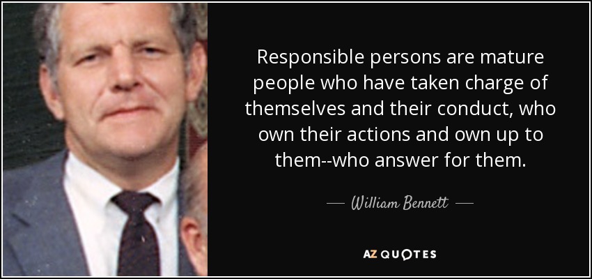 Responsible persons are mature people who have taken charge of themselves and their conduct, who own their actions and own up to them--who answer for them. - William Bennett